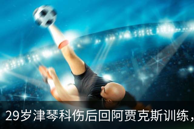 29岁津琴科伤后回阿贾克斯训练，合同已到期身份仍是自由身